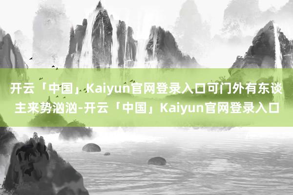 开云「中国」Kaiyun官网登录入口可门外有东谈主来势汹汹-开云「中国」Kaiyun官网登录入口