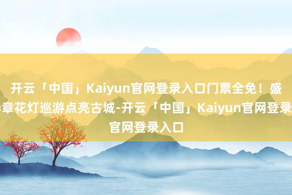 开云「中国」Kaiyun官网登录入口门票全免!盛世华章花灯巡游点亮古城-开云「中国」Kaiyun官网登录入口