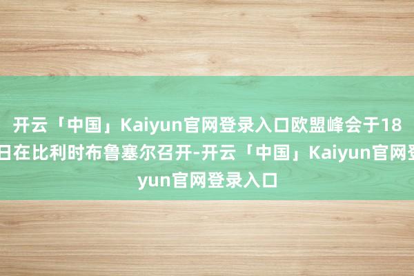 开云「中国」Kaiyun官网登录入口欧盟峰会于18日至19日在比利时布鲁塞尔召开-开云「中国」Kaiyun官网登录入口