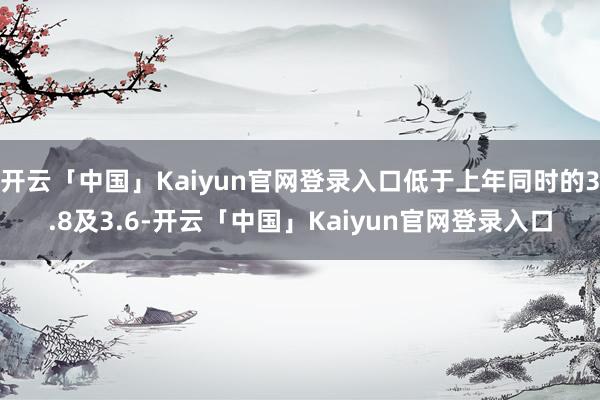 开云「中国」Kaiyun官网登录入口低于上年同时的3.8及3.6-开云「中国」Kaiyun官网登录入口