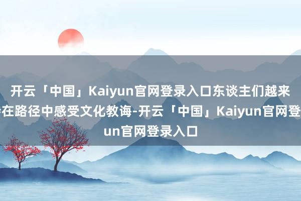 开云「中国」Kaiyun官网登录入口东谈主们越来越期待在路径中感受文化教诲-开云「中国」Kaiyun官网登录入口