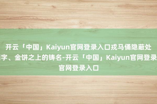 开云「中国」Kaiyun官网登录入口戎马俑隐蔽处的刻字、金饼之上的铸名-开云「中国」Kaiyun官网登录入口