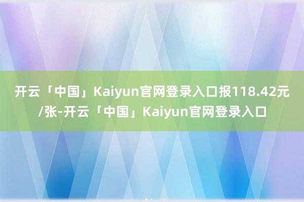 开云「中国」Kaiyun官网登录入口报118.42元/张-开云「中国」Kaiyun官网登录入口