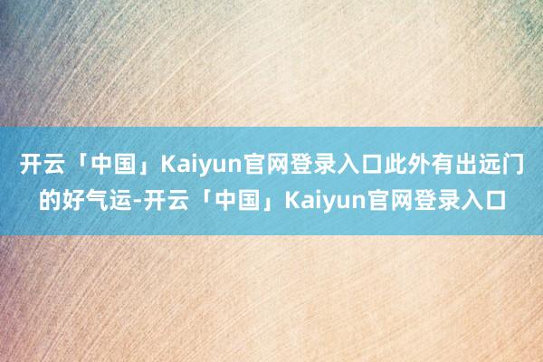 开云「中国」Kaiyun官网登录入口此外有出远门的好气运-开云「中国」Kaiyun官网登录入口