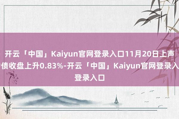 开云「中国」Kaiyun官网登录入口11月20日上声转债收盘上升0.83%-开云「中国」Kaiyun官网登录入口