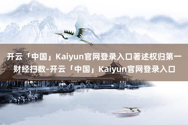 开云「中国」Kaiyun官网登录入口著述权归第一财经扫数-开云「中国」Kaiyun官网登录入口