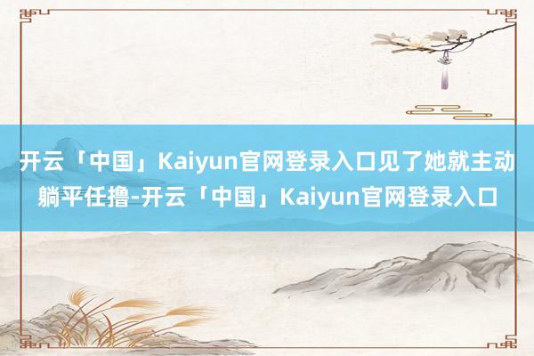 开云「中国」Kaiyun官网登录入口见了她就主动躺平任撸-开云「中国」Kaiyun官网登录入口