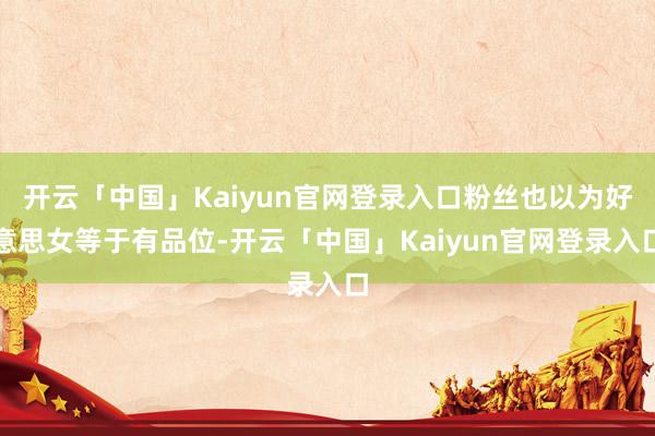 开云「中国」Kaiyun官网登录入口粉丝也以为好意思女等于有品位-开云「中国」Kaiyun官网登录入口