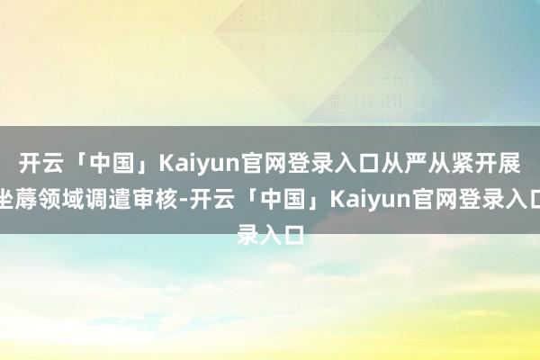 开云「中国」Kaiyun官网登录入口从严从紧开展坐蓐领域调遣审核-开云「中国」Kaiyun官网登录入口