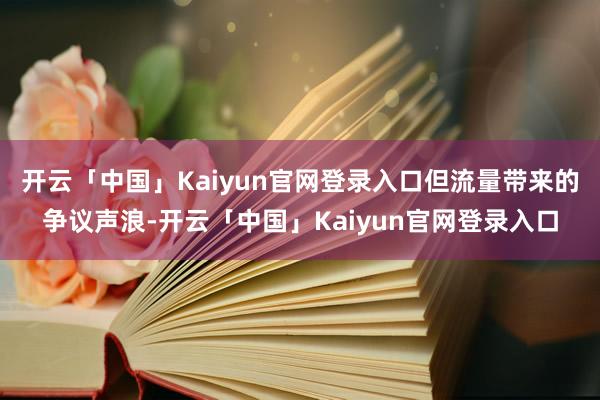 开云「中国」Kaiyun官网登录入口但流量带来的争议声浪-开云「中国」Kaiyun官网登录入口