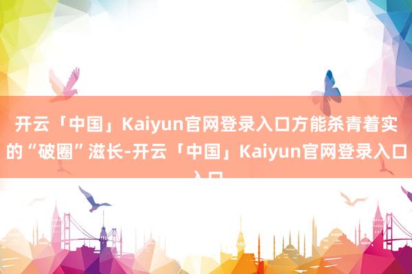 开云「中国」Kaiyun官网登录入口方能杀青着实的“破圈”滋长-开云「中国」Kaiyun官网登录入口