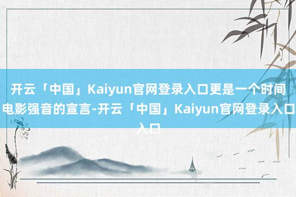开云「中国」Kaiyun官网登录入口更是一个时间电影强音的宣言-开云「中国」Kaiyun官网登录入口