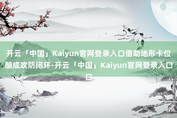 开云「中国」Kaiyun官网登录入口借助地形卡位酿成攻防闭环-开云「中国」Kaiyun官网登录入口