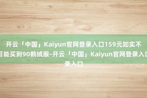 开云「中国」Kaiyun官网登录入口159元如实不可能买到90鹅绒服-开云「中国」Kaiyun官网登录入口