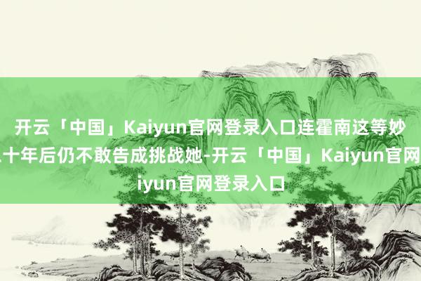 开云「中国」Kaiyun官网登录入口连霍南这等妙手消释二十年后仍不敢告成挑战她-开云「中国」Kaiyun官网登录入口