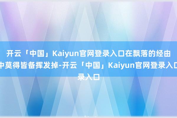 开云「中国」Kaiyun官网登录入口在飘落的经由中莫得皆备挥发掉-开云「中国」Kaiyun官网登录入口