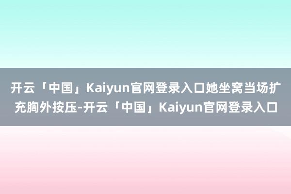开云「中国」Kaiyun官网登录入口她坐窝当场扩充胸外按压-开云「中国」Kaiyun官网登录入口