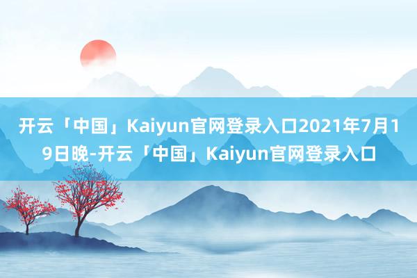 开云「中国」Kaiyun官网登录入口2021年7月19日晚-开云「中国」Kaiyun官网登录入口