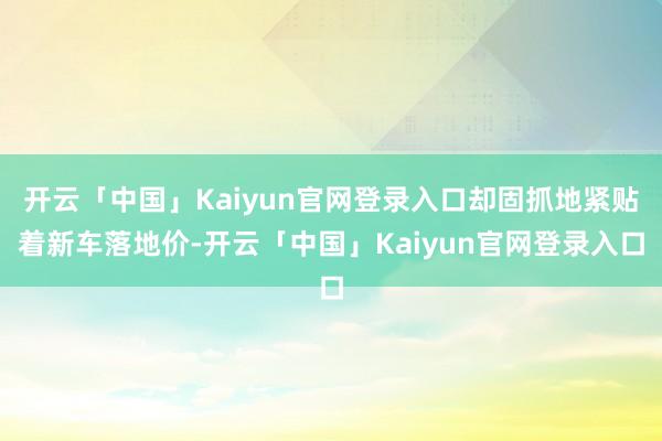 开云「中国」Kaiyun官网登录入口却固抓地紧贴着新车落地价-开云「中国」Kaiyun官网登录入口