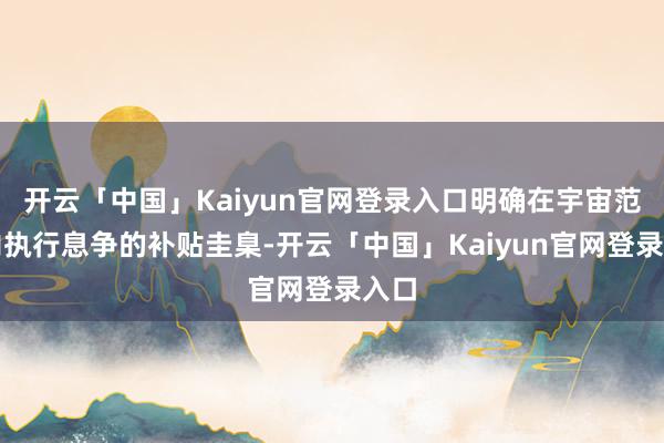 开云「中国」Kaiyun官网登录入口明确在宇宙范围内执行息争的补贴圭臬-开云「中国」Kaiyun官网登录入口