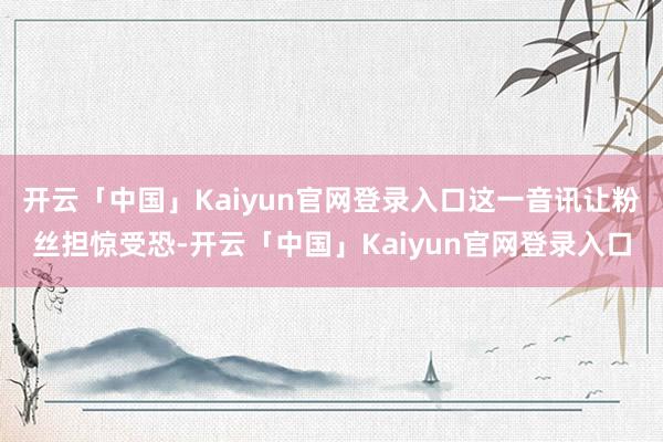 开云「中国」Kaiyun官网登录入口这一音讯让粉丝担惊受恐-开云「中国」Kaiyun官网登录入口