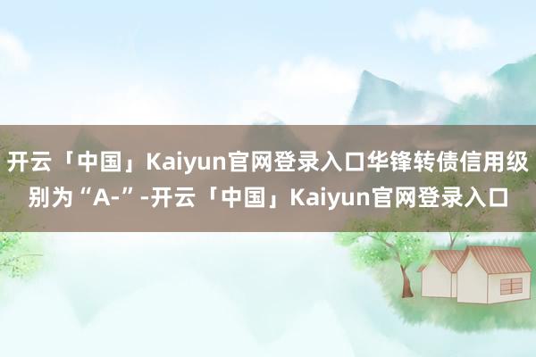 开云「中国」Kaiyun官网登录入口华锋转债信用级别为“A-”-开云「中国」Kaiyun官网登录入口
