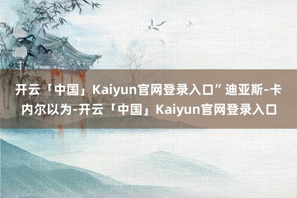开云「中国」Kaiyun官网登录入口” 迪亚斯-卡内尔以为-开云「中国」Kaiyun官网登录入口