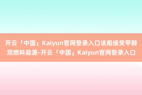 开云「中国」Kaiyun官网登录入口该船接受甲醇双燃料能源-开云「中国」Kaiyun官网登录入口