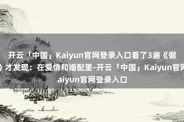 开云「中国」Kaiyun官网登录入口看了3遍《倨傲与偏见》才发现:在爱情和婚配里-开云「中国」Kaiyun官网登录入口