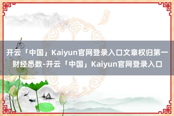 开云「中国」Kaiyun官网登录入口文章权归第一财经悉数-开云「中国」Kaiyun官网登录入口