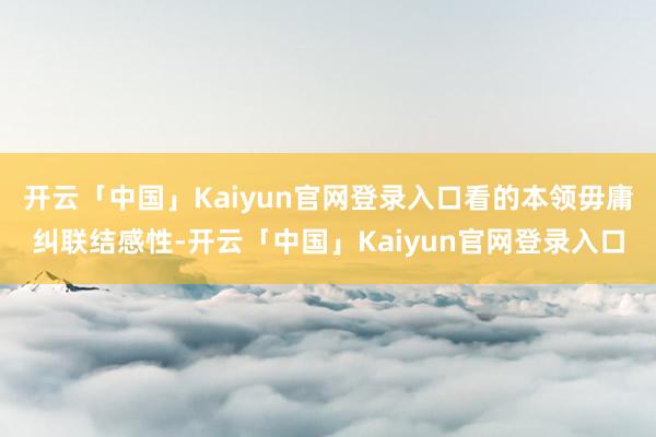 开云「中国」Kaiyun官网登录入口看的本领毋庸纠联结感性-开云「中国」Kaiyun官网登录入口