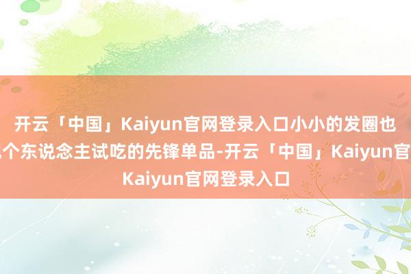 开云「中国」Kaiyun官网登录入口小小的发圈也能成为展现个东说念主试吃的先锋单品-开云「中国」Kaiyun官网登录入口