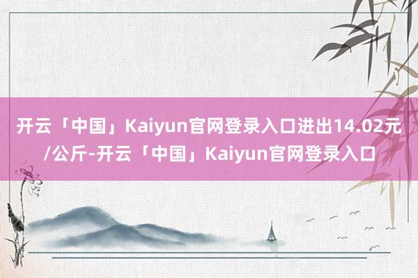 开云「中国」Kaiyun官网登录入口进出14.02元/公斤-开云「中国」Kaiyun官网登录入口