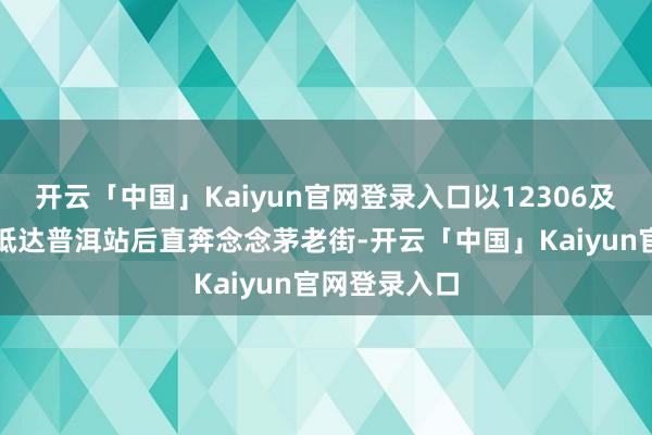 开云「中国」Kaiyun官网登录入口以12306及时公布为准抵达普洱站后直奔念念茅老街-开云「中国」Kaiyun官网登录入口