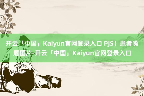 开云「中国」Kaiyun官网登录入口 PJS)患者嘴唇图片-开云「中国」Kaiyun官网登录入口