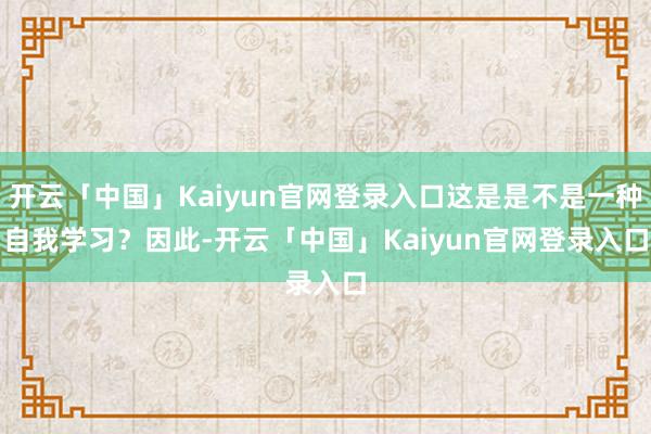 开云「中国」Kaiyun官网登录入口这是是不是一种自我学习? 因此-开云「中国」Kaiyun官网登录入口