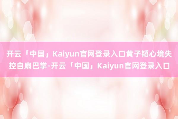 开云「中国」Kaiyun官网登录入口黄子韬心境失控自扇巴掌-开云「中国」Kaiyun官网登录入口