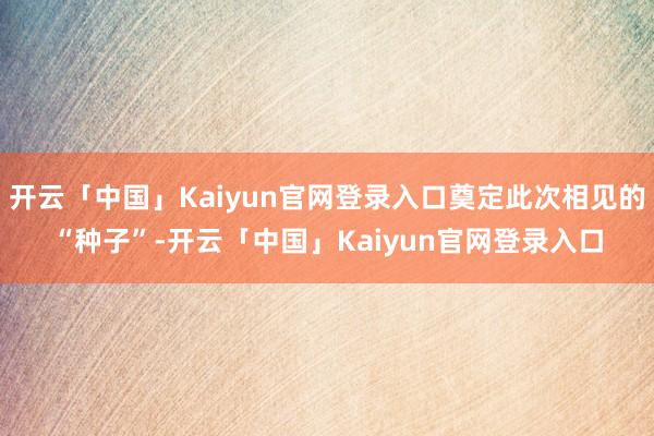 开云「中国」Kaiyun官网登录入口奠定此次相见的“种子”-开云「中国」Kaiyun官网登录入口