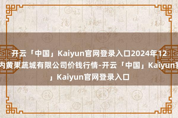开云「中国」Kaiyun官网登录入口2024年12月12日河南内黄果蔬城有限公司价钱行情-开云「中国」Kaiyun官网登录入口