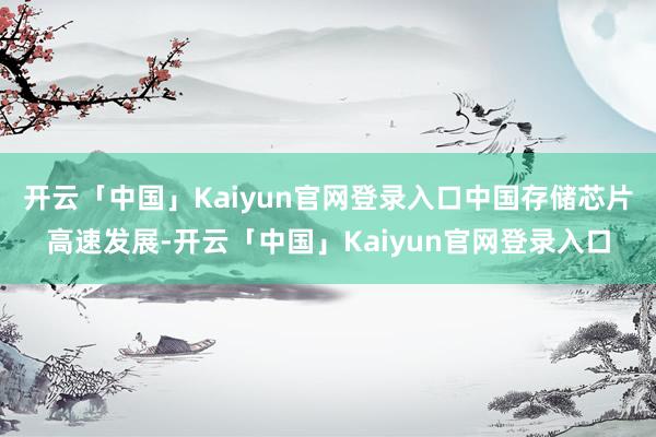 开云「中国」Kaiyun官网登录入口中国存储芯片高速发展-开云「中国」Kaiyun官网登录入口