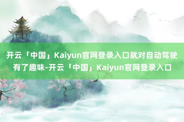 开云「中国」Kaiyun官网登录入口就对自动驾驶有了趣味-开云「中国」Kaiyun官网登录入口
