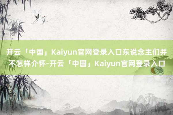 开云「中国」Kaiyun官网登录入口东说念主们并不怎样介怀-开云「中国」Kaiyun官网登录入口