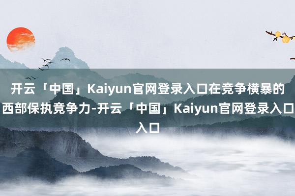 开云「中国」Kaiyun官网登录入口在竞争横暴的西部保执竞争力-开云「中国」Kaiyun官网登录入口