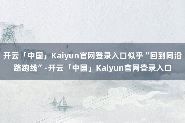 开云「中国」Kaiyun官网登录入口似乎“回到同沿路跑线”-开云「中国」Kaiyun官网登录入口