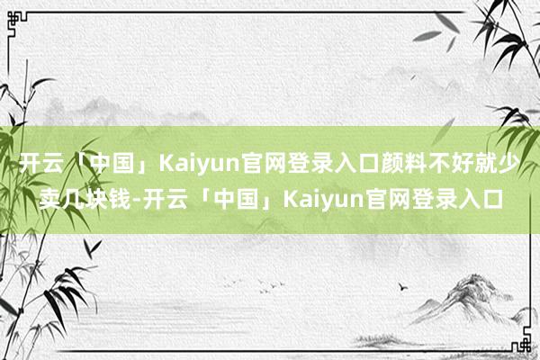开云「中国」Kaiyun官网登录入口颜料不好就少卖几块钱-开云「中国」Kaiyun官网登录入口