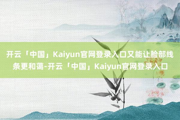 开云「中国」Kaiyun官网登录入口又能让脸部线条更和蔼-开云「中国」Kaiyun官网登录入口