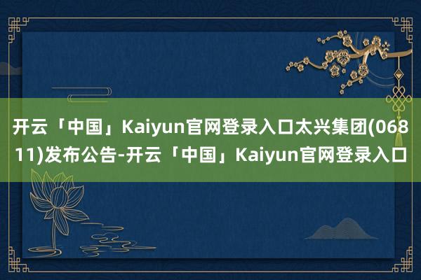 开云「中国」Kaiyun官网登录入口太兴集团(06811)发布公告-开云「中国」Kaiyun官网登录入口