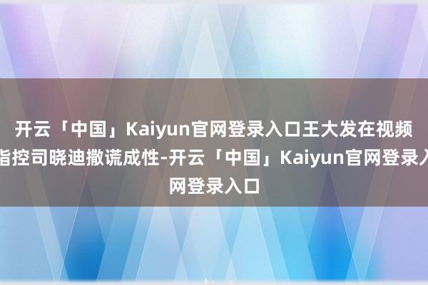 开云「中国」Kaiyun官网登录入口王大发在视频中指控司晓迪撒谎成性-开云「中国」Kaiyun官网登录入口