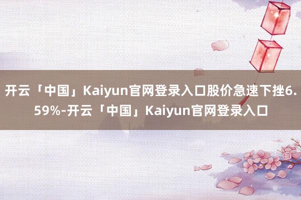 开云「中国」Kaiyun官网登录入口股价急速下挫6.59%-开云「中国」Kaiyun官网登录入口
