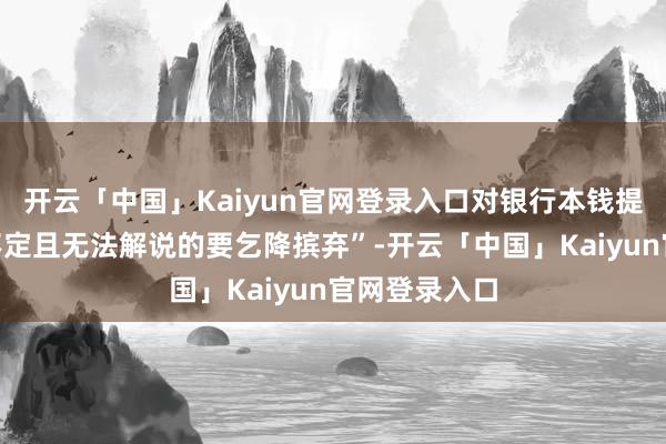 开云「中国」Kaiyun官网登录入口对银行本钱提议了“扭捏不定且无法解说的要乞降摈弃”-开云「中国」Kaiyun官网登录入口